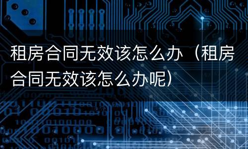 租房合同无效该怎么办（租房合同无效该怎么办呢）