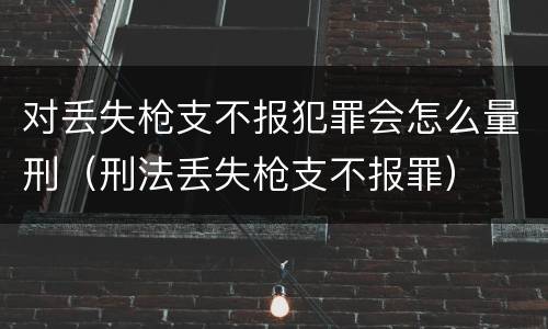 对丢失枪支不报犯罪会怎么量刑（刑法丢失枪支不报罪）