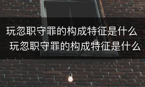 玩忽职守罪的构成特征是什么 玩忽职守罪的构成特征是什么意思