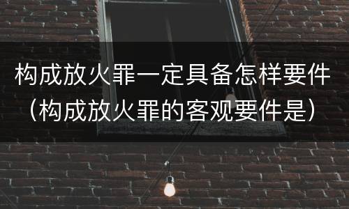构成放火罪一定具备怎样要件（构成放火罪的客观要件是）