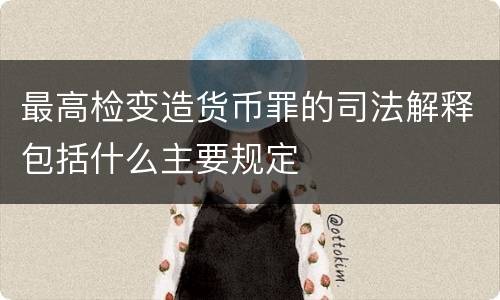 最高检变造货币罪的司法解释包括什么主要规定
