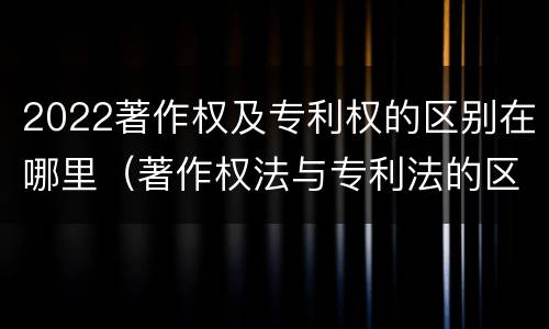 2022著作权及专利权的区别在哪里（著作权法与专利法的区别）