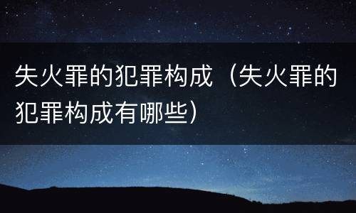 失火罪的犯罪构成（失火罪的犯罪构成有哪些）