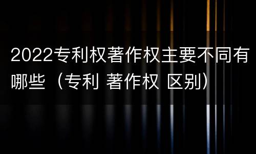 2022专利权著作权主要不同有哪些（专利 著作权 区别）