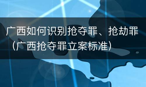 广西如何识别抢夺罪、抢劫罪（广西抢夺罪立案标准）