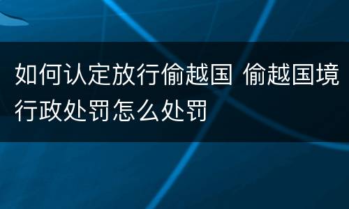 如何认定放行偷越国 偷越国境行政处罚怎么处罚