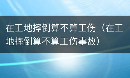 在工地摔倒算不算工伤（在工地摔倒算不算工伤事故）