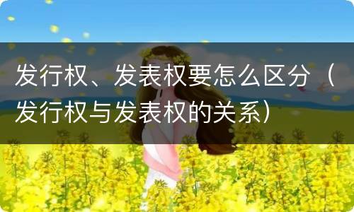 发行权、发表权要怎么区分（发行权与发表权的关系）