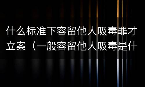 什么标准下容留他人吸毒罪才立案（一般容留他人吸毒是什么定罪）