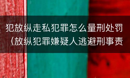 犯放纵走私犯罪怎么量刑处罚（放纵犯罪嫌疑人逃避刑事责任）