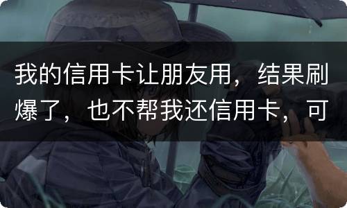 我的信用卡让朋友用，结果刷爆了，也不帮我还信用卡，可否告她