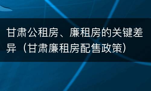 甘肃公租房、廉租房的关键差异（甘肃廉租房配售政策）