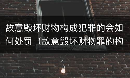 故意毁坏财物构成犯罪的会如何处罚（故意毁坏财物罪的构成要件是什么?如何处罚?）
