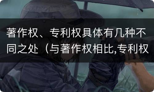 著作权、专利权具体有几种不同之处（与著作权相比,专利权有哪些特征）