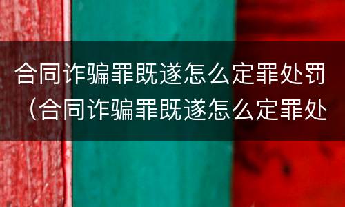 合同诈骗罪既遂怎么定罪处罚（合同诈骗罪既遂怎么定罪处罚）