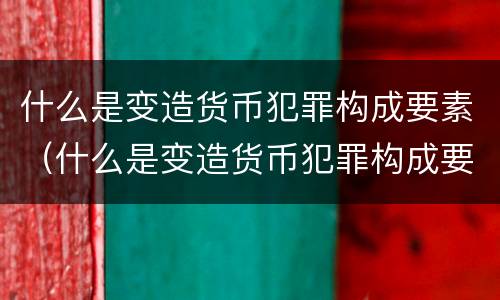 什么是变造货币犯罪构成要素（什么是变造货币犯罪构成要素之一）