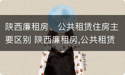 陕西廉租房、公共租赁住房主要区别 陕西廉租房,公共租赁住房主要区别是什么