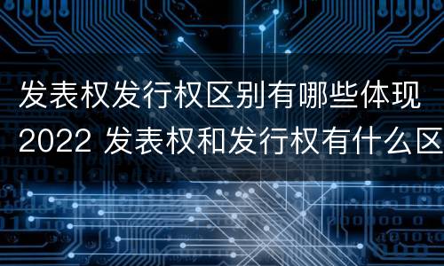 发表权发行权区别有哪些体现2022 发表权和发行权有什么区别