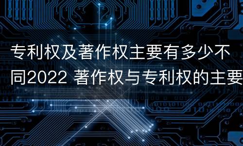 专利权及著作权主要有多少不同2022 著作权与专利权的主要区别