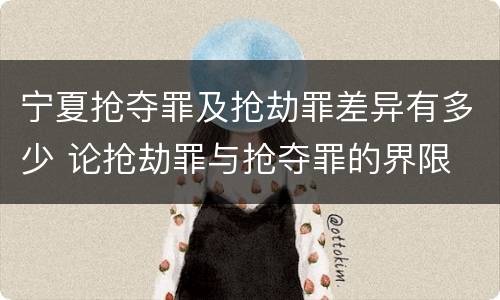 宁夏抢夺罪及抢劫罪差异有多少 论抢劫罪与抢夺罪的界限