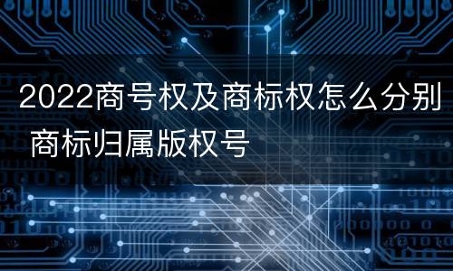 2022商号权及商标权怎么分别 商标归属版权号