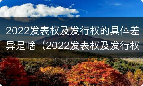 2022发表权及发行权的具体差异是啥（2022发表权及发行权的具体差异是啥）