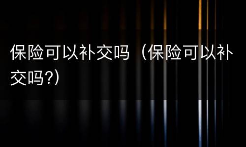 保险可以补交吗（保险可以补交吗?）