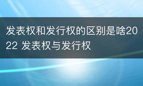 发表权和发行权的区别是啥2022 发表权与发行权
