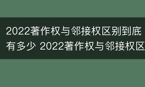 2022著作权与邻接权区别到底有多少 2022著作权与邻接权区别到底有多少个