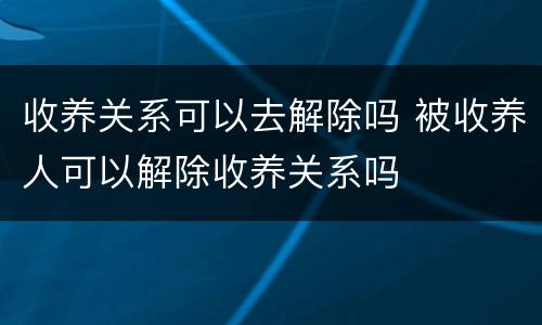 收养关系可以去解除吗 被收养人可以解除收养关系吗