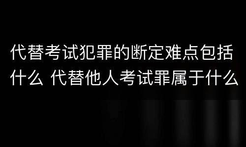 代替考试犯罪的断定难点包括什么 代替他人考试罪属于什么类犯罪