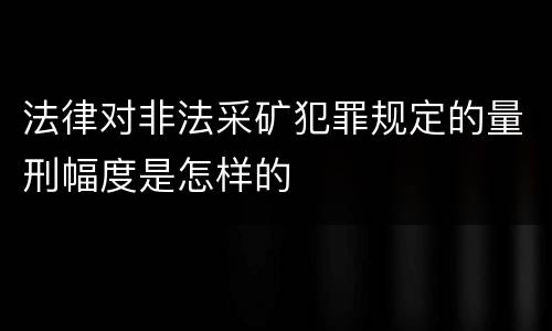 法律对非法采矿犯罪规定的量刑幅度是怎样的