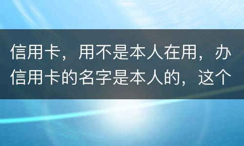 信用卡，用不是本人在用，办信用卡的名字是本人的，这个我有责任吗