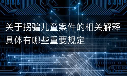 关于拐骗儿童案件的相关解释具体有哪些重要规定