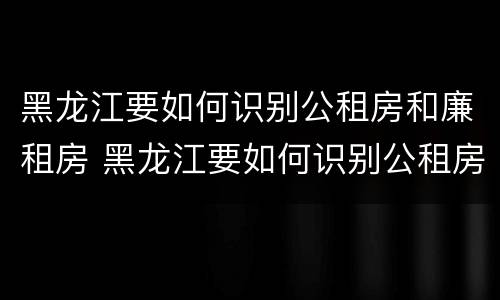 黑龙江要如何识别公租房和廉租房 黑龙江要如何识别公租房和廉租房的区别