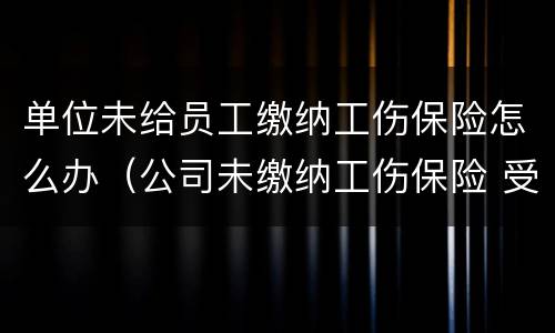单位未给员工缴纳工伤保险怎么办（公司未缴纳工伤保险 受工伤怎么办）