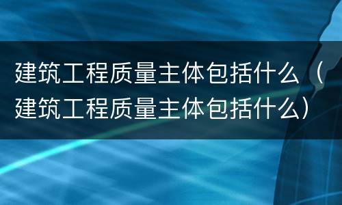 建筑工程质量主体包括什么（建筑工程质量主体包括什么）