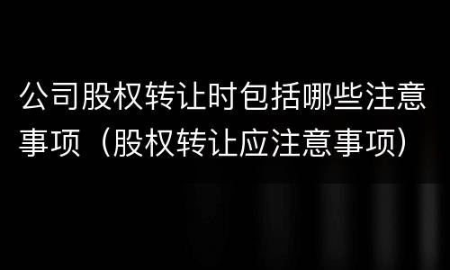 公司股权转让时包括哪些注意事项（股权转让应注意事项）
