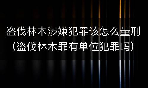 盗伐林木涉嫌犯罪该怎么量刑（盗伐林木罪有单位犯罪吗）