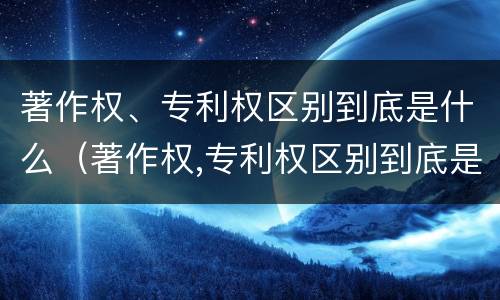 著作权、专利权区别到底是什么（著作权,专利权区别到底是什么意思）