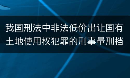 我国刑法中非法低价出让国有土地使用权犯罪的刑事量刑档次是什么
