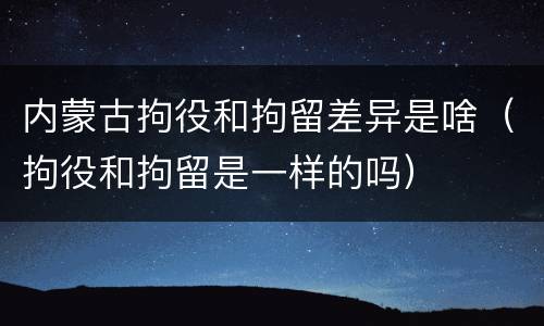 内蒙古拘役和拘留差异是啥（拘役和拘留是一样的吗）