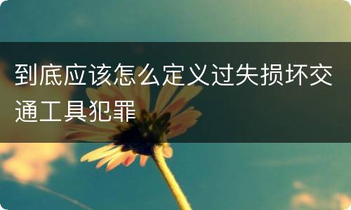 到底应该怎么定义过失损坏交通工具犯罪