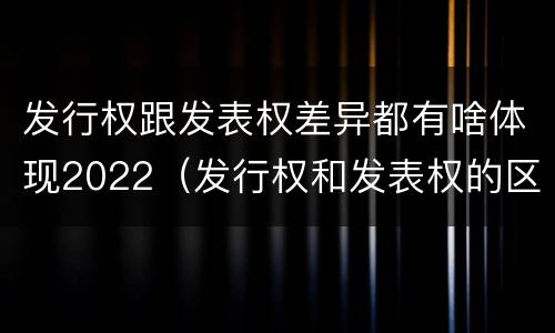 发行权跟发表权差异都有啥体现2022（发行权和发表权的区别）