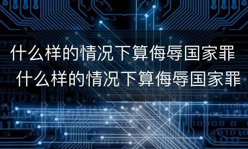 什么样的情况下算侮辱国家罪 什么样的情况下算侮辱国家罪行