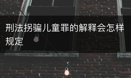 刑法拐骗儿童罪的解释会怎样规定