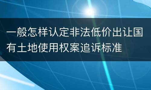 一般怎样认定非法低价出让国有土地使用权案追诉标准