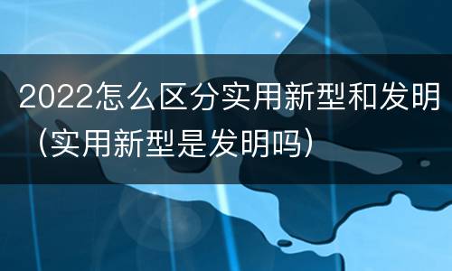 2022怎么区分实用新型和发明（实用新型是发明吗）