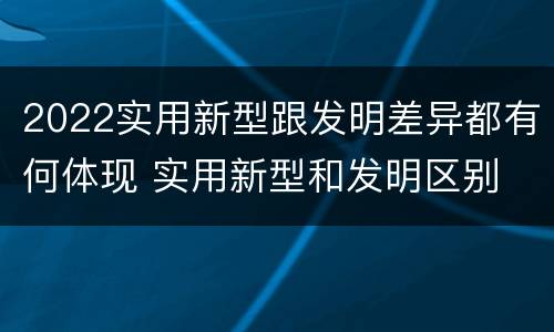 2022实用新型跟发明差异都有何体现 实用新型和发明区别