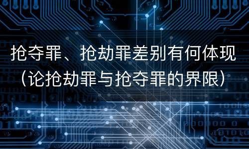 抢夺罪、抢劫罪差别有何体现（论抢劫罪与抢夺罪的界限）